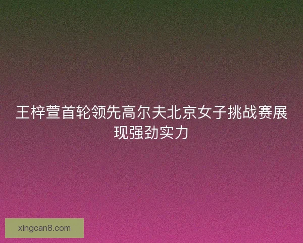 王梓萱首轮领先高尔夫北京女子挑战赛展现强劲实力 王梓萱首轮领先高尔夫北京女子挑战赛展现强劲实力