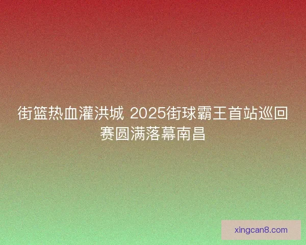 街篮热血灌洪城 2025街球霸王首站巡回赛圆满落幕南昌 街篮热血灌洪城 2025街球霸王首站巡回赛圆满落幕南昌