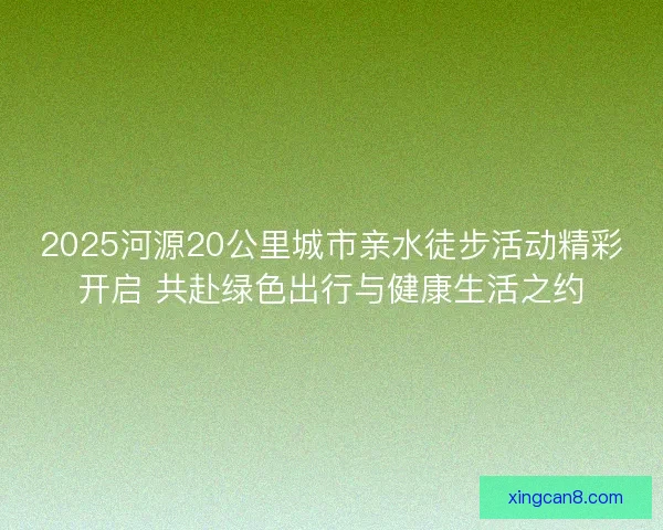 2025河源20公里城市亲水徒步活动精彩开启 共赴绿色出行与健康生活之约 2025河源20公里城市亲水徒步活动精彩开启 共赴绿色出行与健康生活之约