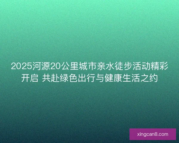 2025河源20公里城市亲水徒步活动精彩开启 共赴绿色出行与健康生活之约