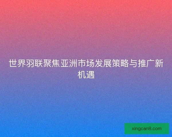 世界羽联聚焦亚洲市场发展策略与推广新机遇