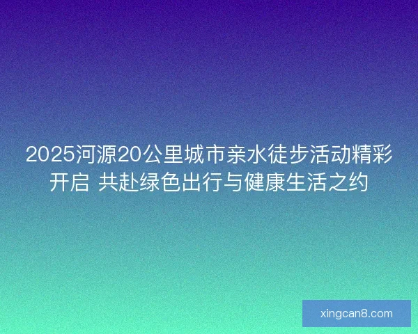2025河源20公里城市亲水徒步活动精彩开启 共赴绿色出行与健康生活之约