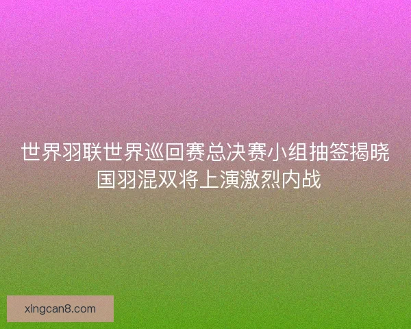 世界羽联世界巡回赛总决赛小组抽签揭晓 国羽混双将上演激烈内战 世界羽联世界巡回赛总决赛小组抽签揭晓 国羽混双将上演激烈内战
