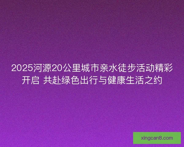 2025河源20公里城市亲水徒步活动精彩开启 共赴绿色出行与健康生活之约 2025河源20公里城市亲水徒步活动精彩开启 共赴绿色出行与健康生活之约