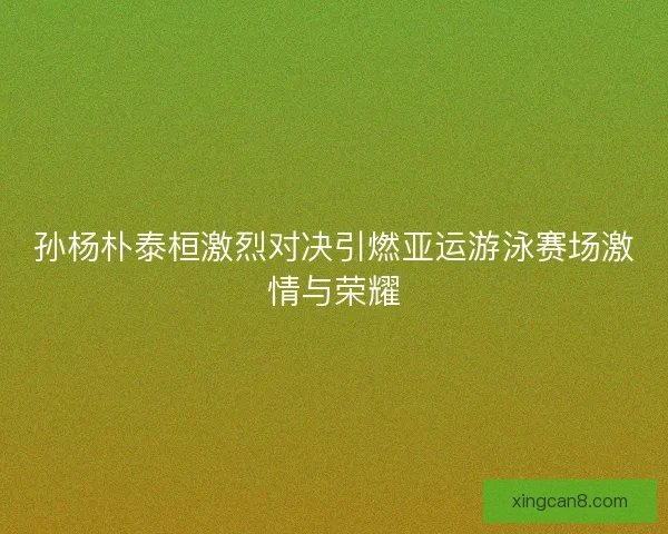 孙杨朴泰桓激烈对决引燃亚运游泳赛场激情与荣耀 孙杨朴泰桓激烈对决引燃亚运游泳赛场激情与荣耀